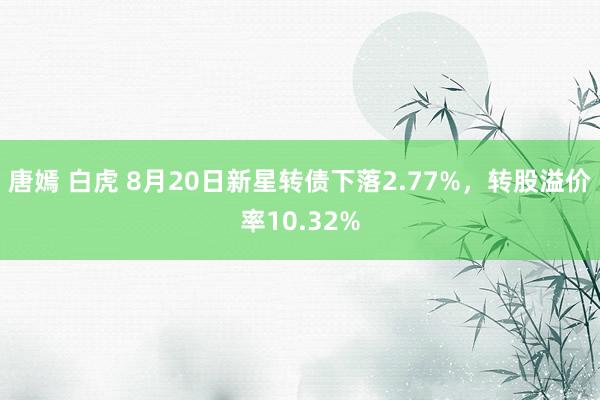 唐嫣 白虎 8月20日新星转债下落2.77%，转股溢价率10.32%