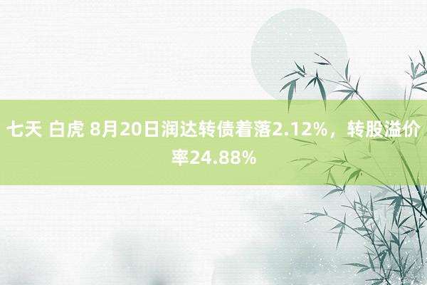 七天 白虎 8月20日润达转债着落2.12%，转股溢价率24.88%