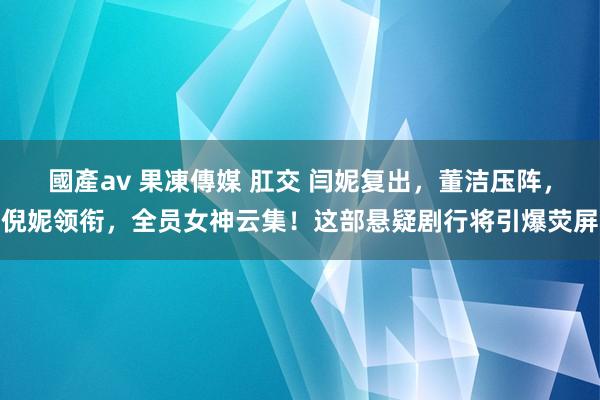 國產av 果凍傳媒 肛交 闫妮复出，董洁压阵，倪妮领衔，全员女神云集！这部悬疑剧行将引爆荧屏