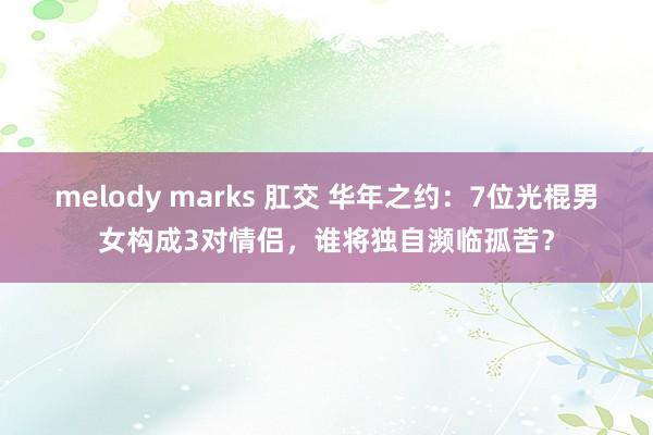 melody marks 肛交 华年之约：7位光棍男女构成3对情侣，谁将独自濒临孤苦？