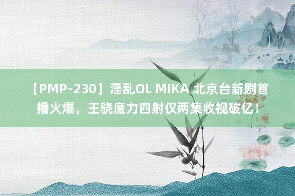 【PMP-230】淫乱OL MIKA 北京台新剧首播火爆，王骁魔力四射仅两集收视破亿！