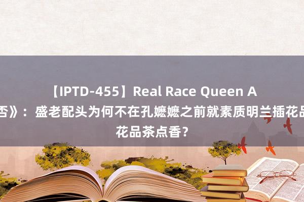 【IPTD-455】Real Race Queen AYA 《知否》：盛老配头为何不在孔嬷嬷之前就素质明兰插花品茶点香？