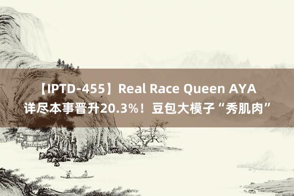 【IPTD-455】Real Race Queen AYA 详尽本事晋升20.3%！豆包大模子“秀肌肉”