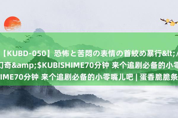 【KUBD-050】恐怖と苦悶の表情の首絞め暴行</a>2013-03-18幻奇&$KUBISHIME70分钟 来个追剧必备的小零嘴儿吧 | 蛋香脆脆条