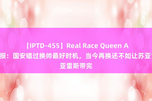 【IPTD-455】Real Race Queen AYA 足球报：国安错过换帅最好时机，当今再换还不如让苏亚雷斯带完