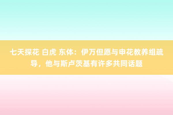 七天探花 白虎 东体：伊万但愿与申花教养组疏导，他与斯卢茨基有许多共同话题