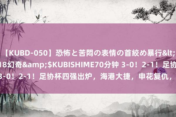 【KUBD-050】恐怖と苦悶の表情の首絞め暴行</a>2013-03-18幻奇&$KUBISHIME70分钟 3-0！2-1！足协杯四强出炉，海港大捷，申花复仇，上海德比再演出