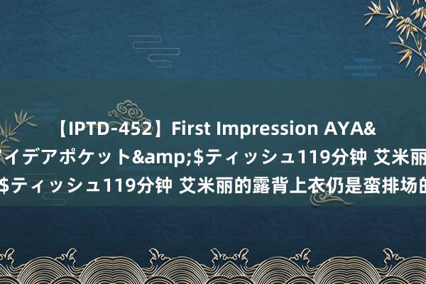 【IPTD-452】First Impression AYA</a>2009-05-01アイデアポケット&$ティッシュ119分钟 艾米丽的露背上衣仍是蛮排场的