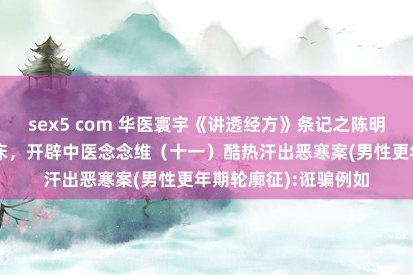 sex5 com 华医寰宇《讲透经方》条记之陈明耕种讲读经典作念临床，开辟中医念念维（十一）酷热汗出恶寒案(男性更年期轮廓征):诳骗例如