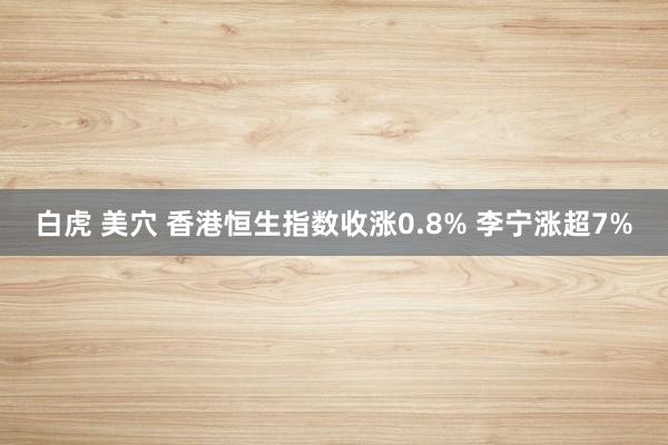 白虎 美穴 香港恒生指数收涨0.8% 李宁涨超7%