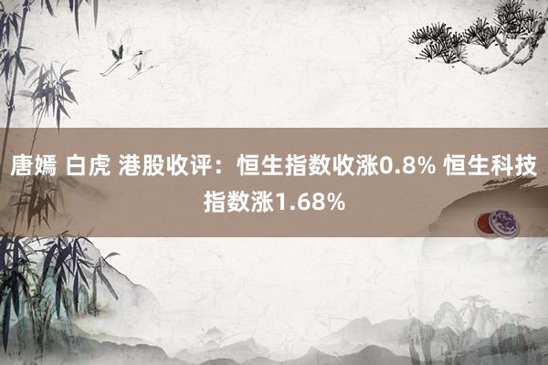 唐嫣 白虎 港股收评：恒生指数收涨0.8% 恒生科技指数涨1.68%