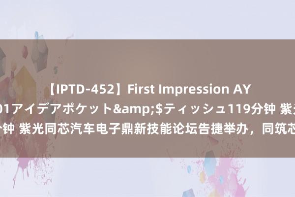 【IPTD-452】First Impression AYA</a>2009-05-01アイデアポケット&$ティッシュ119分钟 紫光同芯汽车电子鼎新技能论坛告捷举办，同筑芯链更生态 共赢智车新期间