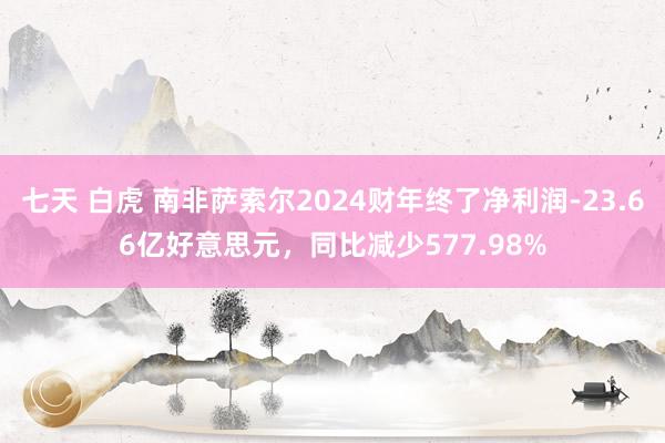 七天 白虎 南非萨索尔2024财年终了净利润-23.66亿好意思元，同比减少577.98%