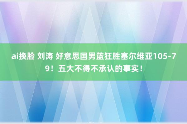 ai换脸 刘涛 好意思国男篮狂胜塞尔维亚105-79！五大不得不承认的事实！