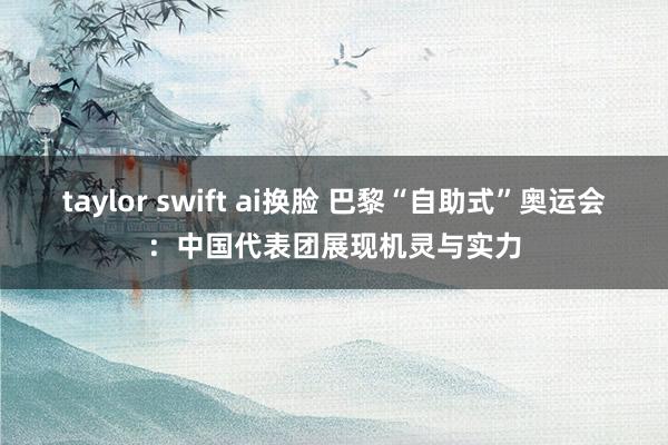 taylor swift ai换脸 巴黎“自助式”奥运会：中国代表团展现机灵与实力