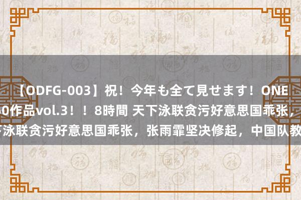 【ODFG-003】祝！今年も全て見せます！ONEDAFULL1年の軌跡全60作品vol.3！！8時間 天下泳联贪污好意思国乖张，张雨霏坚决修起，中国队教育前行