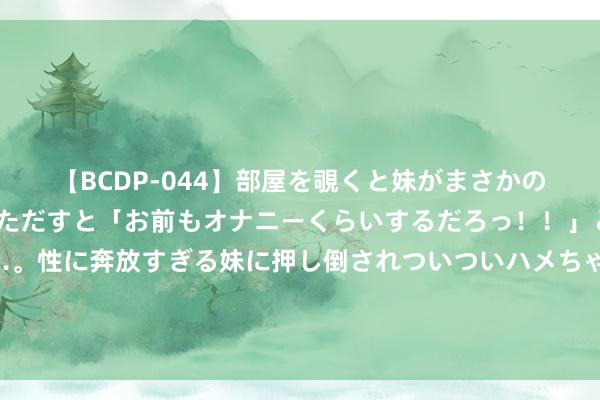 【BCDP-044】部屋を覗くと妹がまさかのアナルオナニー。問いただすと「お前もオナニーくらいするだろっ！！」と逆に襲われたボク…。性に奔放すぎる妹に押し倒されついついハメちゃった近親性交12編 欧洲杯猖獗决赛，西班牙剑指第四冠，寰宇第5冲破魔咒