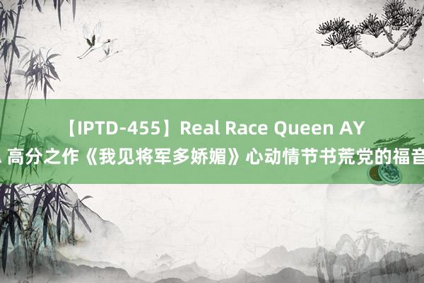 【IPTD-455】Real Race Queen AYA 高分之作《我见将军多娇媚》心动情节书荒党的福音！