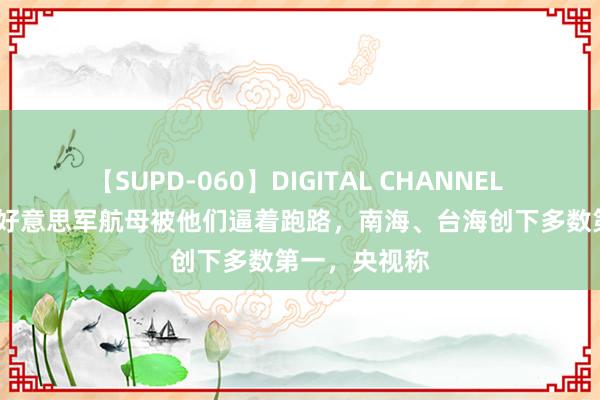 【SUPD-060】DIGITAL CHANNEL AYA 爆赞！好意思军航母被他们逼着跑路，南海、台海创下多数第一，央视称