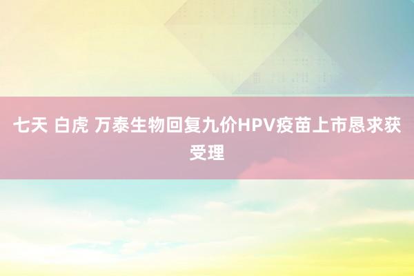 七天 白虎 万泰生物回复九价HPV疫苗上市恳求获受理