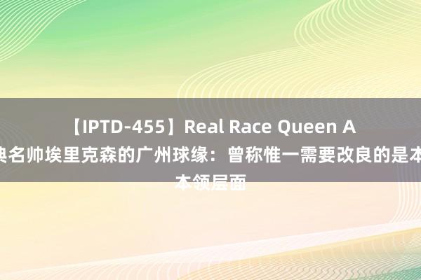 【IPTD-455】Real Race Queen AYA 瑞典名帅埃里克森的广州球缘：曾称惟一需要改良的是本领层面