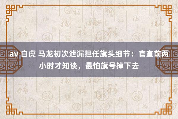 av 白虎 马龙初次泄漏担任旗头细节：官宣前两小时才知谈，最怕旗号掉下去