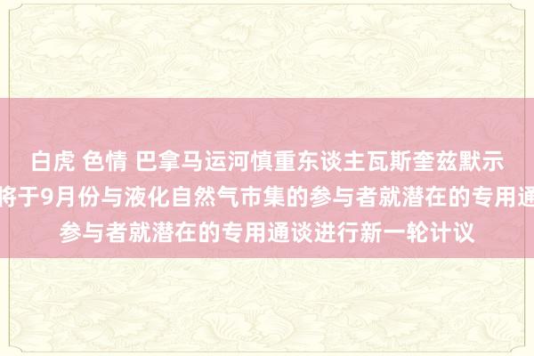 白虎 色情 巴拿马运河慎重东谈主瓦斯奎兹默示：巴拿马运河当局将于9月份与液化自然气市集的参与者就潜在的专用通谈进行新一轮计议