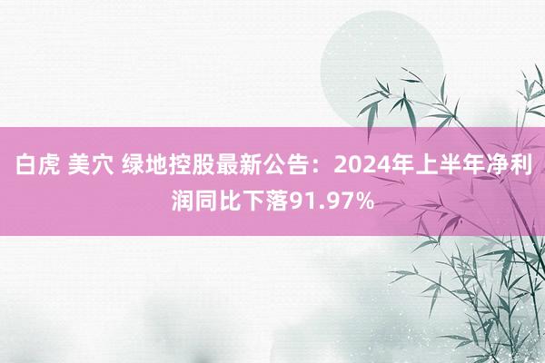 白虎 美穴 绿地控股最新公告：2024年上半年净利润同比下落91.97%