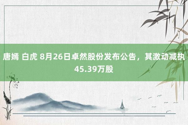 唐嫣 白虎 8月26日卓然股份发布公告，其激动减执45.39万股