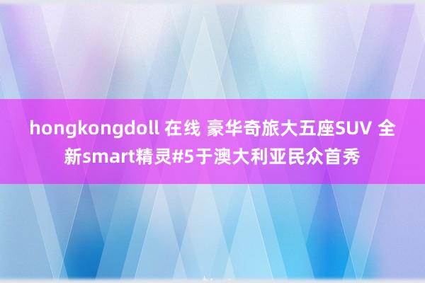 hongkongdoll 在线 豪华奇旅大五座SUV 全新smart精灵#5于澳大利亚民众首秀