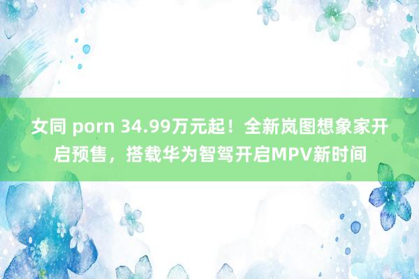 女同 porn 34.99万元起！全新岚图想象家开启预售，搭载华为智驾开启MPV新时间