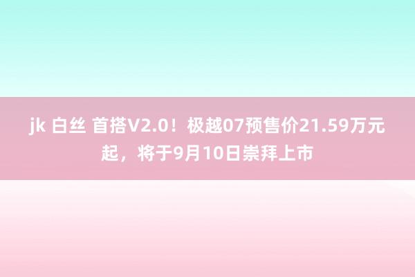 jk 白丝 首搭V2.0！极越07预售价21.59万元起，将于9月10日崇拜上市