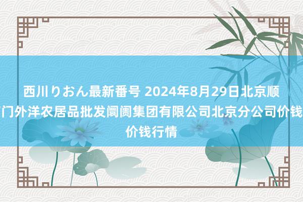 西川りおん最新番号 2024年8月29日北京顺鑫石门外洋农居品批发阛阓集团有限公司北京分公司价钱行情