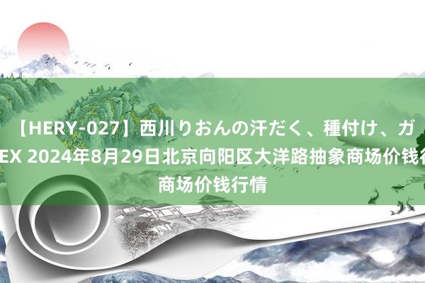 【HERY-027】西川りおんの汗だく、種付け、ガチSEX 2024年8月29日北京向阳区大洋路抽象商场价钱行情