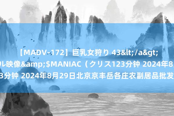 【MADV-172】巨乳女狩り 43</a>2010-11-05クリスタル映像&$MANIAC（クリス123分钟 2024年8月29日北京京丰岳各庄农副居品批发市集价钱行情