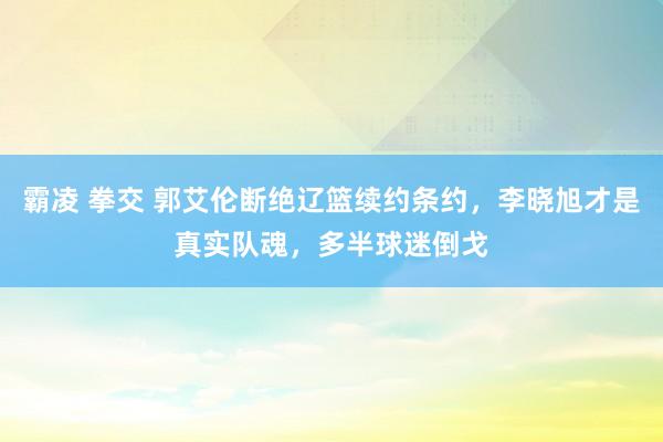 霸凌 拳交 郭艾伦断绝辽篮续约条约，李晓旭才是真实队魂，多半球迷倒戈