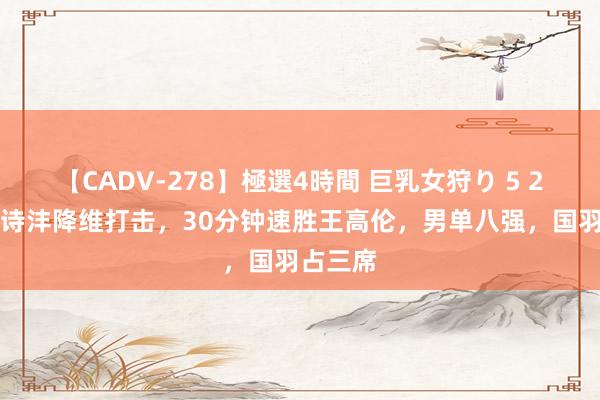 【CADV-278】極選4時間 巨乳女狩り 5 2-0！李诗沣降维打击，30分钟速胜王高伦，男单八强，国羽占三席