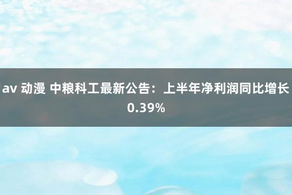 av 动漫 中粮科工最新公告：上半年净利润同比增长0.39%