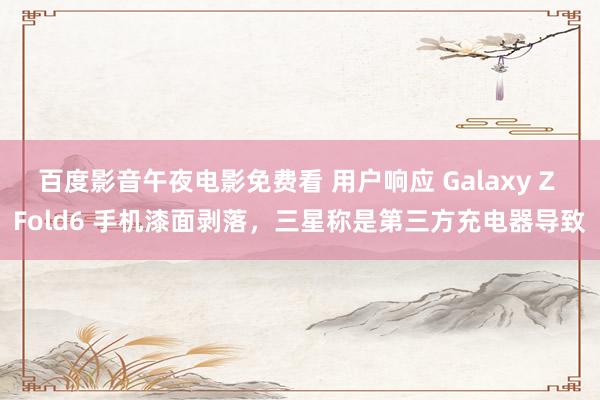 百度影音午夜电影免费看 用户响应 Galaxy Z Fold6 手机漆面剥落，三星称是第三方充电器导致