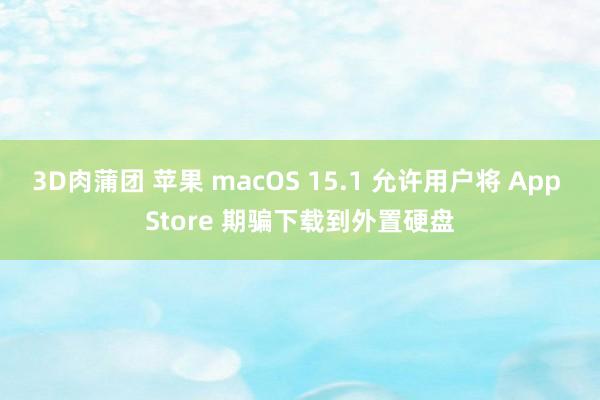 3D肉蒲团 苹果 macOS 15.1 允许用户将 App Store 期骗下载到外置硬盘