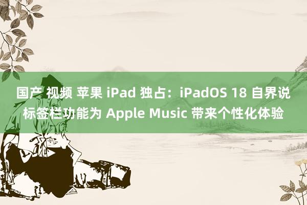 国产 视频 苹果 iPad 独占：iPadOS 18 自界说标签栏功能为 Apple Music 带来个性化体验