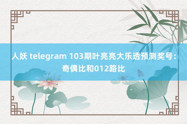 人妖 telegram 103期叶亮亮大乐透预测奖号：奇偶比和012路比