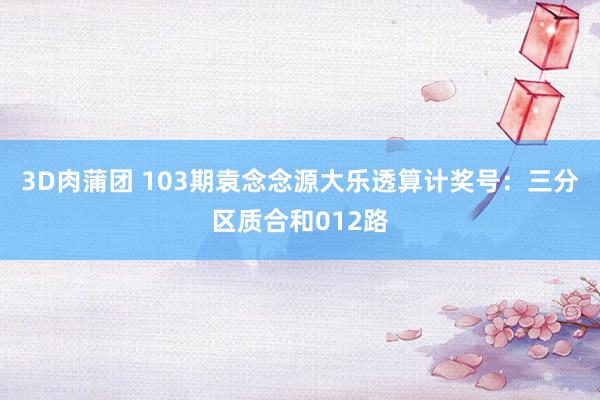 3D肉蒲团 103期袁念念源大乐透算计奖号：三分区质合和012路