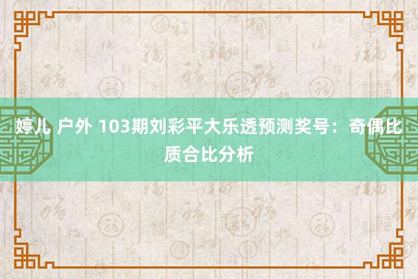 婷儿 户外 103期刘彩平大乐透预测奖号：奇偶比质合比分析