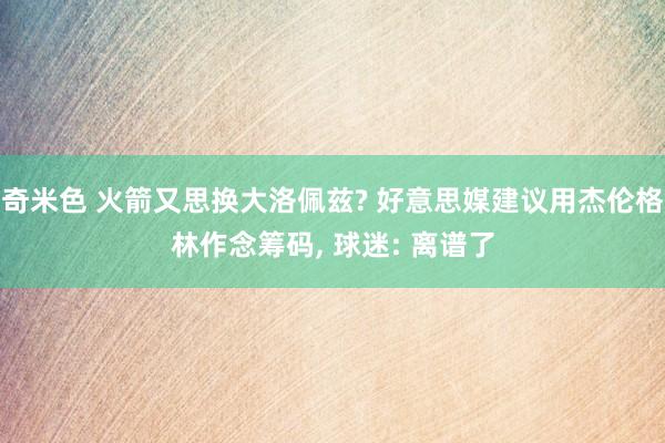 奇米色 火箭又思换大洛佩兹? 好意思媒建议用杰伦格林作念筹码， 球迷: 离谱了