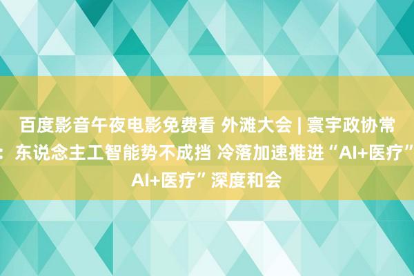 百度影音午夜电影免费看 外滩大会 | 寰宇政协常委周汉民：东说念主工智能势不成挡 冷落加速推进“AI+医疗”深度和会