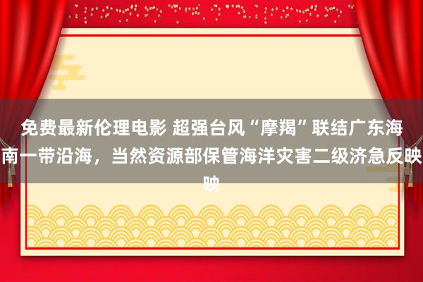 免费最新伦理电影 超强台风“摩羯”联结广东海南一带沿海，当然资源部保管海洋灾害二级济急反映