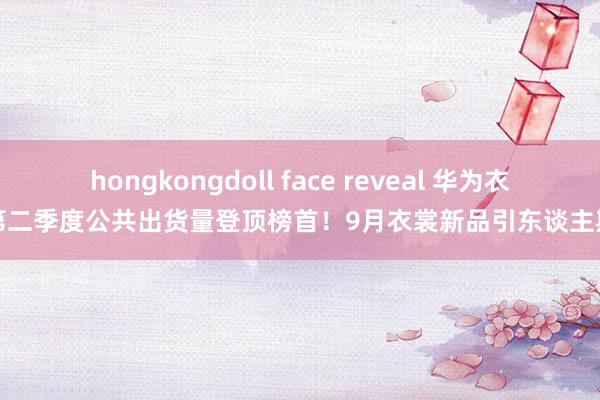 hongkongdoll face reveal 华为衣裳第二季度公共出货量登顶榜首！9月衣裳新品引东谈主期待