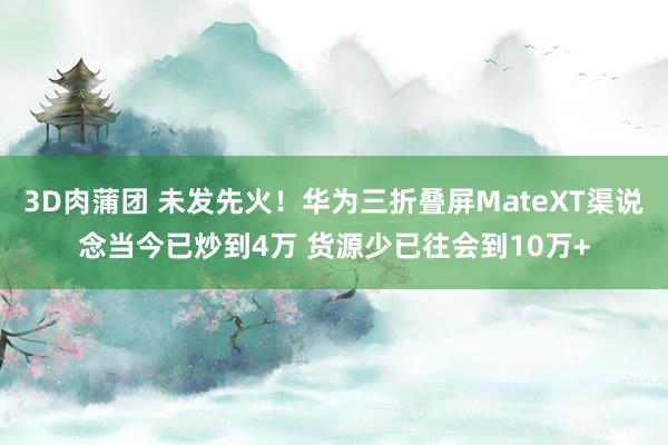 3D肉蒲团 未发先火！华为三折叠屏MateXT渠说念当今已炒到4万 货源少已往会到10万+