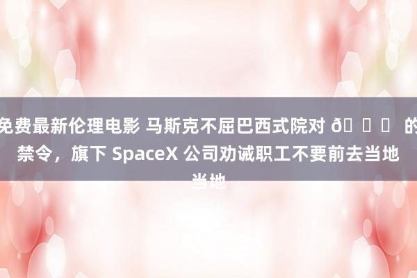 免费最新伦理电影 马斯克不屈巴西式院对 𝕏 的禁令，旗下 SpaceX 公司劝诫职工不要前去当地